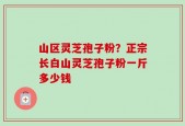 山区灵芝孢子粉？正宗长白山灵芝孢子粉一斤多少钱