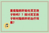 重度脂肪肝能吃灵芝孢子粉吗？？探讨灵芝孢子粉对脂肪肝的治疗效果？
