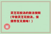 灵芝花胶汤的做法视频(学做灵芝花胶汤，保健养生又美味！)