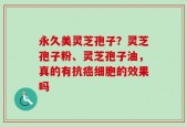 永久美灵芝孢子？灵芝孢子粉、灵芝孢子油，真的有抗癌细胞的效果吗