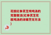 花胶红参灵芝炖鸡汤的完整做法(红参灵芝花胶鸡汤的详细烹饪方法)