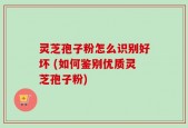 灵芝孢子粉怎么识别好坏 (如何鉴别优质灵芝孢子粉)
