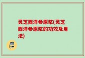 灵芝西洋参原浆(灵芝西洋参原浆的功效及用法)