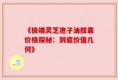 《极端灵芝孢子油胶囊价格探秘：到底价值几何》