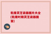 乾隆灵芝瓷器图片大全(乾隆时期灵芝瓷器图鉴)