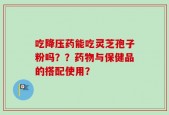 吃降压药能吃灵芝孢子粉吗？？药物与保健品的搭配使用？