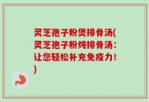 灵芝孢子粉煲排骨汤(灵芝孢子粉炖排骨汤：让您轻松补充免疫力！)