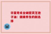 华夏奇禾全破壁灵芝孢子油：健康养生的新选择