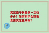 灵芝孢子粉最多一次吃多少？如何科学合理地食用灵芝孢子粉？