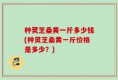 种灵芝桑黄一斤多少钱(种灵芝桑黄一斤价格是多少？)