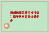 扬州破壁灵芝价格行情？孢子粉市面售价是多少