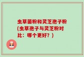 虫草菌粉和灵芝孢子粉(虫草孢子与灵芝粉对比：哪个更好？)