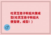 吃灵芝孢子粉后大便成型(吃灵芝孢子粉后大便变硬，成型！)