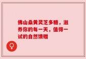 佛山桑黄灵芝多糖，滋养你的每一天，值得一试的自然馈赠