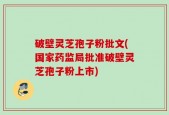 破壁灵芝孢子粉批文(国家药监局批准破壁灵芝孢子粉上市)