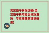 灵芝孢子粉发热嘛(灵芝孢子粉可能会导致发热，专家提醒需谨慎使用)