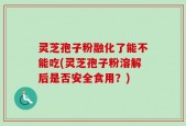 灵芝孢子粉融化了能不能吃(灵芝孢子粉溶解后是否安全食用？)