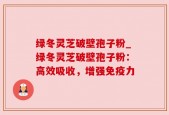 绿冬灵芝破壁孢子粉_绿冬灵芝破壁孢子粉：高效吸收，增强免疫力