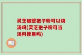 灵芝破壁孢子粉可以烧汤吗(灵芝孢子粉可当汤料使用吗)