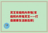 灵芝家庭院内养殖(家庭院内养殖灵芝——打造健康生活新选择)