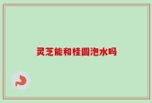 灵芝能和桂圆泡水吗