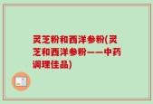 灵芝粉和西洋参粉(灵芝和西洋参粉——中药调理佳品)