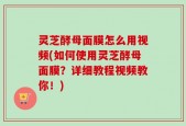 灵芝酵母面膜怎么用视频(如何使用灵芝酵母面膜？详细教程视频教你！)