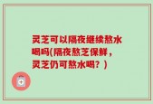 灵芝可以隔夜继续熬水喝吗(隔夜熬芝保鲜，灵芝仍可熬水喝？)