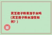 灵芝孢子粉易溶于水吗(灵芝孢子粉水溶性如何？)