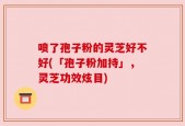 喷了孢子粉的灵芝好不好(「孢子粉加持」，灵芝功效炫目)