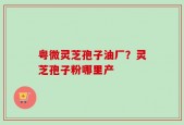 粤微灵芝孢子油厂？灵芝孢子粉哪里产
