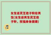 女生送灵芝孢子粉给男生(女生送男生灵芝孢子粉，祝福身体健康)