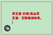 灵芝酒 价格(高山灵芝酒：芝醇雅滋味真。)
