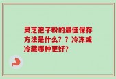 灵芝孢子粉的最佳保存方法是什么？？冷冻或冷藏哪种更好？