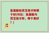 氨基酸和灵芝孢子粉哪个好(对比：氨基酸与灵芝孢子粉，哪个更好？)