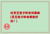 吃灵芝孢子粉有效果嘛(灵芝孢子粉有哪些好处？)