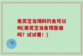用灵芝当饵料钓鱼可以吗(用灵芝当鱼饵靠谱吗？试试看！)