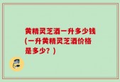 黄精灵芝酒一升多少钱(一升黄精灵芝酒价格是多少？)