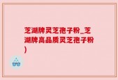 芝湖牌灵芝孢子粉_芝湖牌高品质灵芝孢子粉)