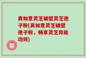 真如意灵芝破壁灵芝孢子粉(真如意灵芝破壁孢子粉，畅享灵芝异能功效)