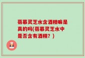 蓓慕灵芝水含酒精嘛是真的吗(蓓慕灵芝水中是否含有酒精？)