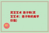 灵芝艺术 孢子粉(灵芝艺术：孢子粉的美学价值)