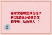 丽水龙泉破壁灵芝孢子粉(龙泉丽水破壁灵芝孢子粉，功效惊人！)