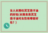 女人长期吃灵芝孢子油的好处(长期食用灵芝孢子油对女性有哪些好处？)