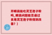 开眼袋能吃灵芝孢子粉吗_眼袋问题能否通过食用灵芝孢子粉得到改善？)