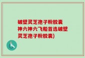 破壁灵芝孢子粉胶囊 神六神六飞船首选破壁灵芝孢子粉胶囊)