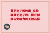 灵芝孢子粉纯度_高纯度灵芝孢子粉：提升健康与免疫力的天然选择)