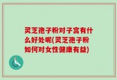 灵芝孢子粉对子宫有什么好处呢(灵芝孢子粉如何对女性健康有益)