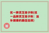 优一牌灵芝孢子粉(优一品牌灵芝孢子粉：滋补健康的最佳选择)