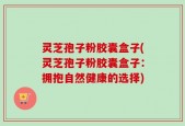 灵芝孢子粉胶囊盒子(灵芝孢子粉胶囊盒子：拥抱自然健康的选择)